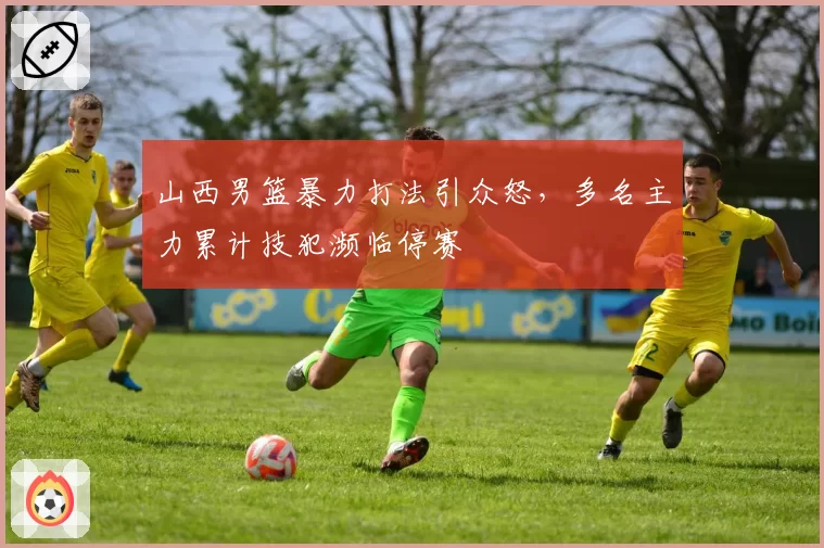 山西男篮暴力打法引众怒,多名主力累计技犯濒临停赛
