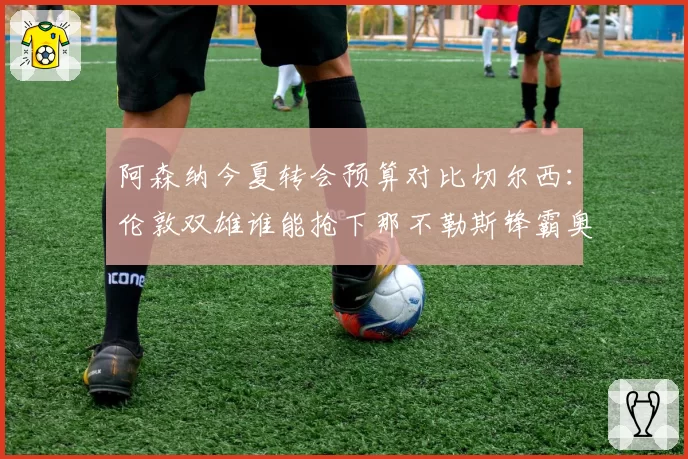 阿森纳今夏转会预算对比切尔西：伦敦双雄谁能抢下那不勒斯锋霸奥斯梅恩？