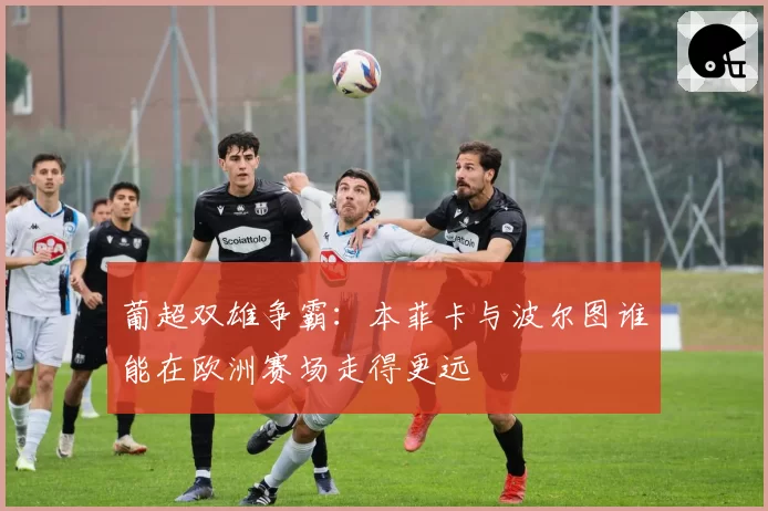 葡超双雄争霸:本菲卡与波尔图谁能在欧洲赛场走得更远