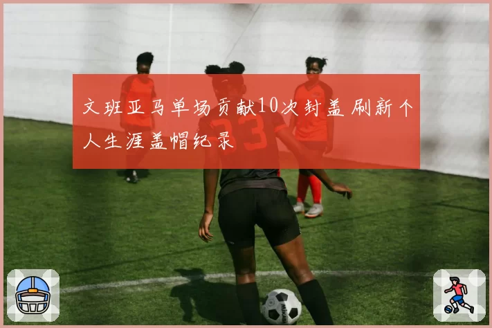 文班亚马单场贡献10次封盖 刷新个人生涯盖帽纪录