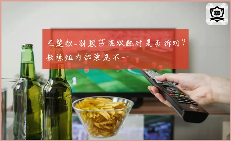 王楚钦_孙颖莎混双配对是否拆对?教练组内部意见不一