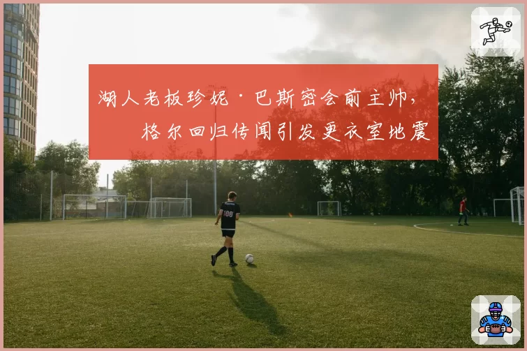 湖人老板珍妮·巴斯密会前主帅,沃格尔回归传闻引发更衣室地震
