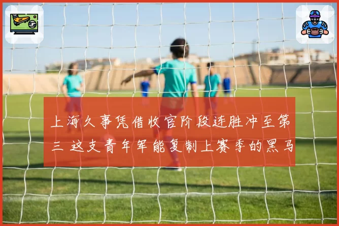 上海久事凭借收官阶段连胜冲至第三 这支青年军能复制上赛季的黑马奇迹吗？